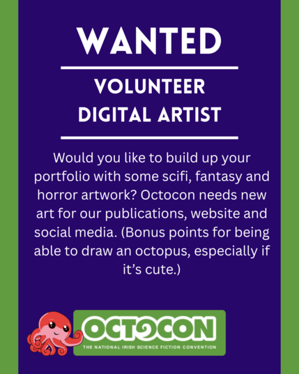 Wanted. Volunteer Digital Artist. Would you like to build up your portfolio with some scifi, fantasy and horror artwork? Octocon needs new art for our publications, website and social media. (Bonus points for being able to draw an octopus, especially if it’s cute.) Saturday 11th October 2025 - Maldron Hotel, Tallght, Dublin and Online. Sunday 12 October 2025 - Online. Image includes Octocon logo.