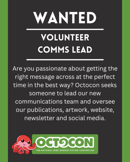 Wanted. Volunteer Comms Lead. Are you passionate about getting the right message across at the perfect time in the best way? Octocon seeks someone to lead our new communications team and oversee our publications, artwork, website, newsletter and social media. Saturday 11th October 2025 - Maldron Hotel, Tallght, Dublin and Online. Sunday 12 October 2025 - Online. Image includes Octocon logo.