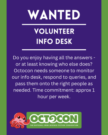 Wanted. Volunteer Info Desk. Do you enjoy having all the answers - or at least knowing who else does? Octocon needs someone to monitor our info desk, respond to queries, and pass them onto the right people as needed. Time commitment: approx 1 hour per week. Saturday 11th October 2025 - Maldron Hotel, Tallght, Dublin and Online. Sunday 12 October 2025 - Online. Image includes Octocon logo.