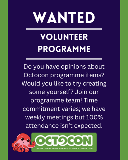 : Wanted. Volunteer Programme. Do you have opinions about Octocon programme items? Would you like to try creating some yourself? Join our programme team! Time commitment varies; we have weekly meetings but 100% attendance isn’t expected. Saturday 11th October 2025 - Maldron Hotel, Tallght, Dublin and Online. Sunday 12 October 2025 - Online. Image includes Octocon logo.