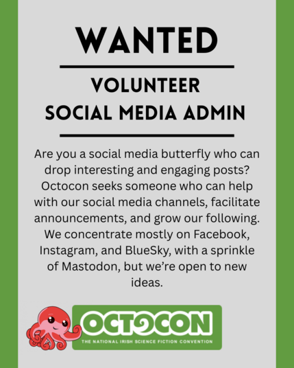 . Wanted. Volunteer Social Media Admin. Are you a social media butterfly who can drop interesting and engaging posts? Octocon seeks someone who can help with our social media channels, facilitate announcements, and grow our following. We concentrate mostly on Facebook, Instagram, and BlueSky, with a sprinkle of Mastodon, but we’re open to new ideas. Saturday 11th October 2025 - Maldron Hotel, Tallght, Dublin and Online. Sunday 12 October 2025 - Online. Image includes Octocon logo.