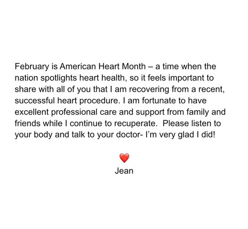 February is American Heart Month — a time when the nation spotlights heart health, so it feels important to share with all of you that | am recovering from a recent, successful heart procedure. | am fortunate to have excellent professional care and support from family and friends while | continue to recuperate. Please listen to your body and talk to your doctor- I'm very glad | did! v Jean 